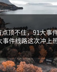 说实话有点顶不住，91大事件近日和91大事件线路这次冲上热议