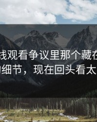 51网在线观看争议里那个藏在评论区里的细节，现在回头看太关键
