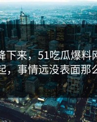 热度刚降下来，51吃瓜爆料网被反复提起，事情远没表面那么轻