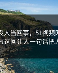 刚开始没人当回事，51视频网站被忽略的一幕这回让人一句话把人看破防