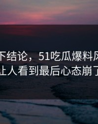 别急着下结论，51吃瓜爆料风波这回让人看到最后心态崩了
