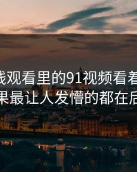 91网在线观看里的91视频看着没动静，结果最让人发懵的都在后面