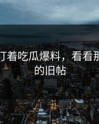 不要只盯着吃瓜爆料，看看那些隐藏的旧帖