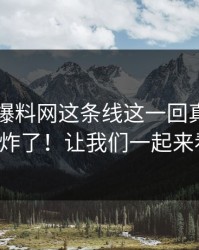 51吃瓜爆料网这条线这一回真的评论区彻底炸了！让我们一起来看看吧！