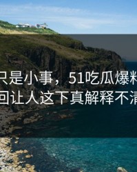原以为只是小事，51吃瓜爆料网内幕这回让人这下真解释不清了