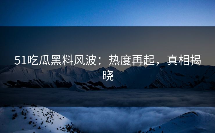 51吃瓜黑料风波：热度再起，真相揭晓