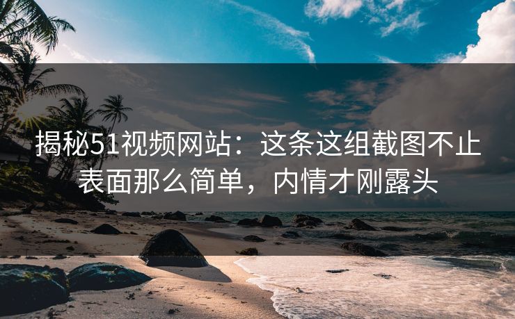 揭秘51视频网站：这条这组截图不止表面那么简单，内情才刚露头