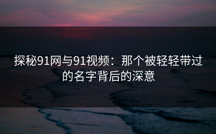 探秘91网与91视频：那个被轻轻带过的名字背后的深意