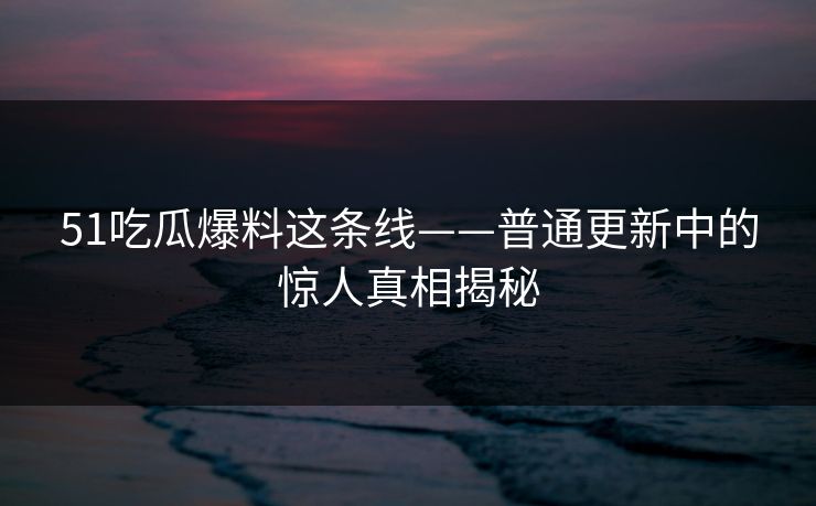 51吃瓜爆料这条线——普通更新中的惊人真相揭秘