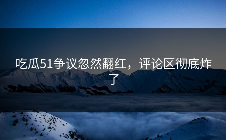 吃瓜51争议忽然翻红，评论区彻底炸了