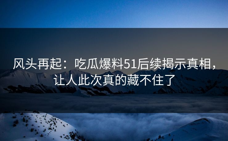 风头再起：吃瓜爆料51后续揭示真相，让人此次真的藏不住了
