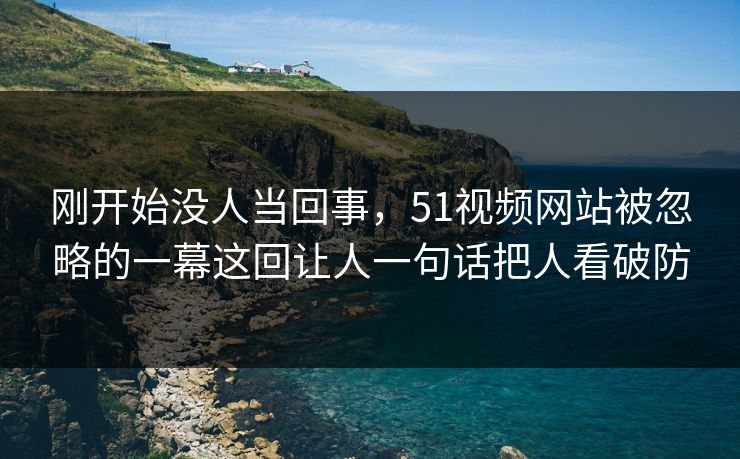 刚开始没人当回事,51视频网站被忽略的一幕这回让人一句话把人看破防 刚开始没人当回事,51视频网站被忽略的一幕这回让人一句话把人看破防