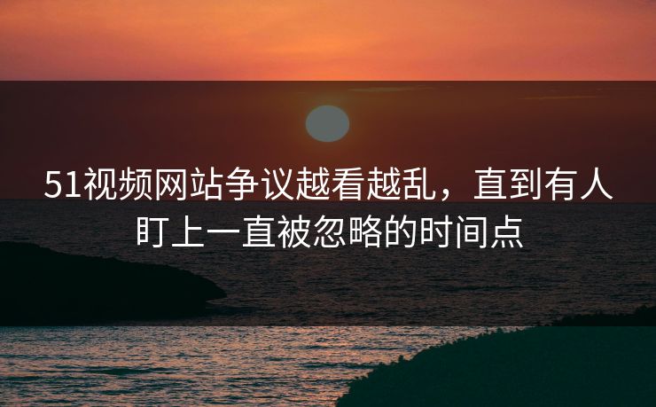 51视频网站争议越看越乱，直到有人盯上一直被忽略的时间点