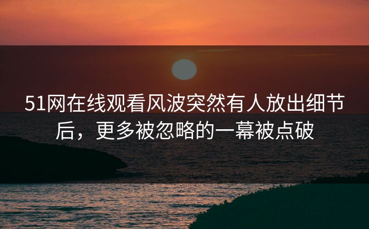 51网在线观看风波突然有人放出细节后，更多被忽略的一幕被点破
