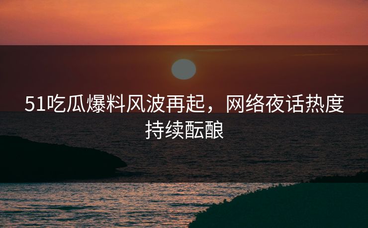 51吃瓜爆料风波再起，网络夜话热度持续酝酿