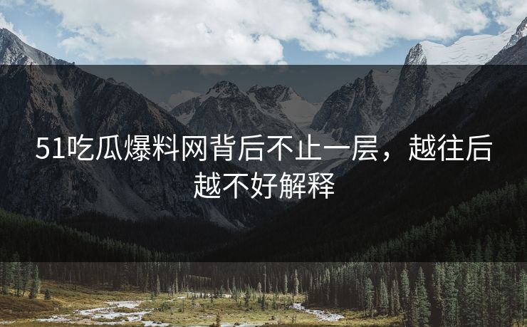 51吃瓜爆料网背后不止一层，越往后越不好解释