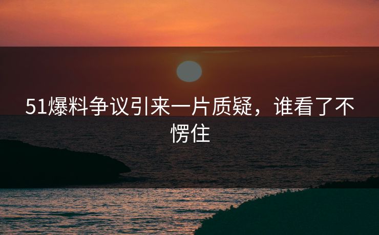 51爆料争议引来一片质疑，谁看了不愣住