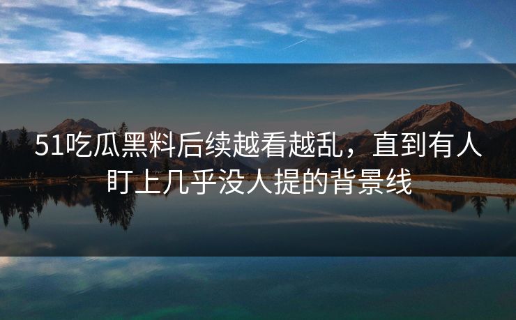 51吃瓜黑料后续越看越乱，直到有人盯上几乎没人提的背景线