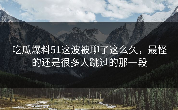 吃瓜爆料51这波被聊了这么久，最怪的还是很多人跳过的那一段