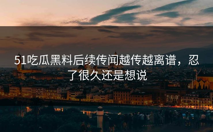 51吃瓜黑料后续传闻越传越离谱，忍了很久还是想说