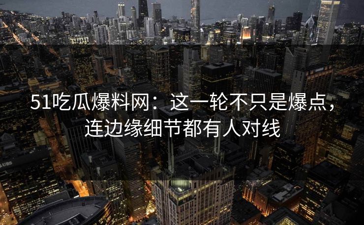 51吃瓜爆料网：这一轮不只是爆点，连边缘细节都有人对线