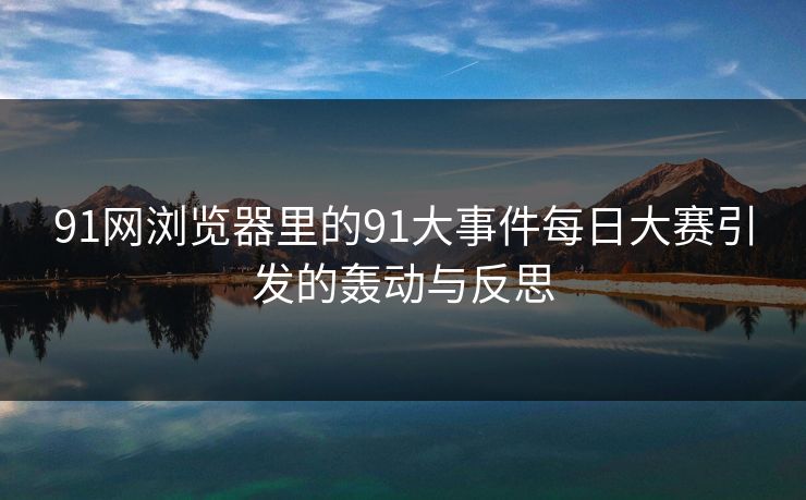 91网浏览器里的91大事件每日大赛引发的轰动与反思