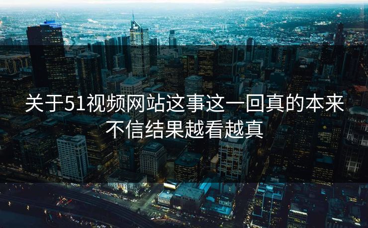 关于51视频网站这事这一回真的本来不信结果越看越真