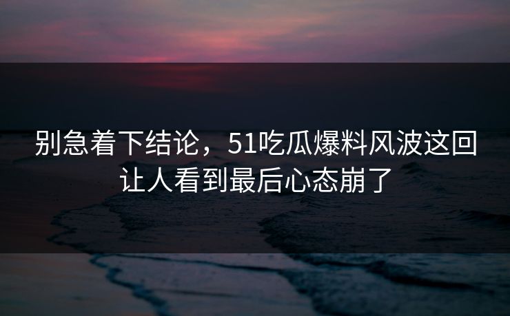 别急着下结论,51吃瓜爆料风波这回让人看到最后心态崩了 别急着下结论,51吃瓜爆料风波这回让人看到最后心态崩了