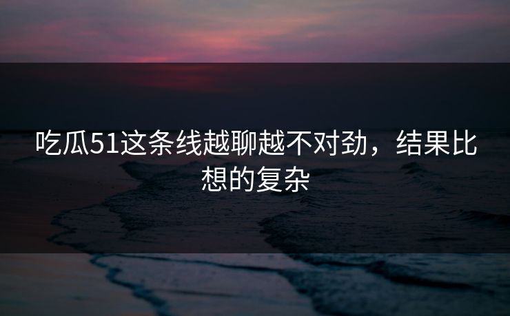 吃瓜51这条线越聊越不对劲,结果比想的复杂 吃瓜51这条线越聊越不对劲,结果比想的复杂