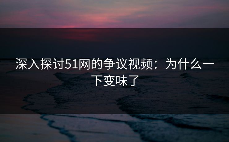 深入探讨51网的争议视频：为什么一下变味了