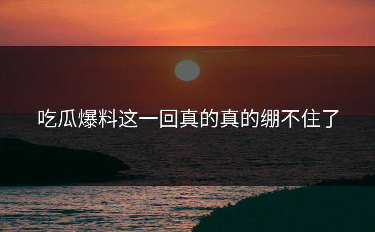 吃瓜爆料这一回真的真的绷不住了