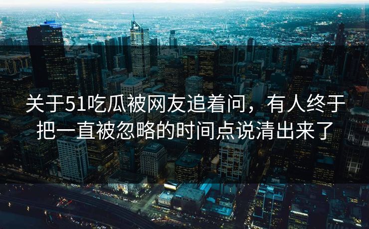 关于51吃瓜被网友追着问，有人终于把一直被忽略的时间点说清出来了