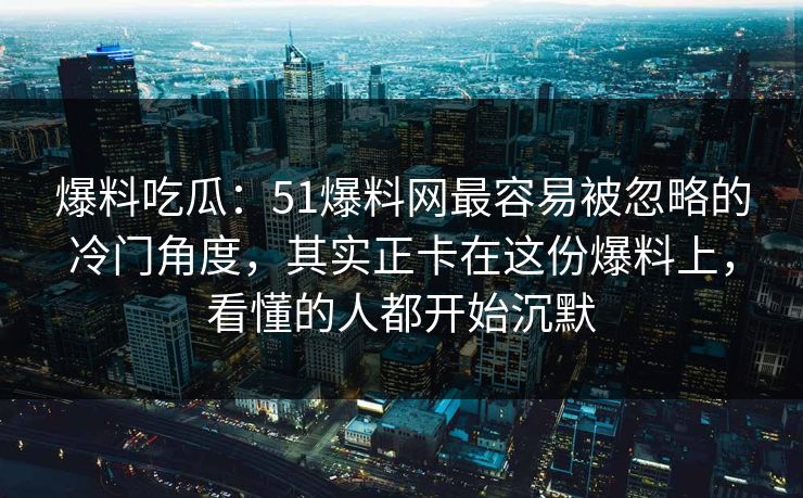 爆料吃瓜：51爆料网最容易被忽略的冷门角度，其实正卡在这份爆料上，看懂的人都开始沉默