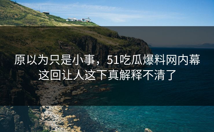 原以为只是小事，51吃瓜爆料网内幕这回让人这下真解释不清了