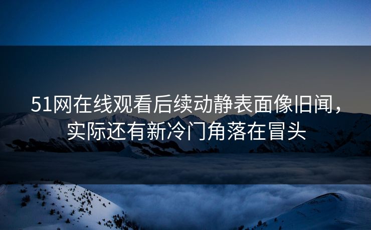 51网在线观看后续动静表面像旧闻，实际还有新冷门角落在冒头