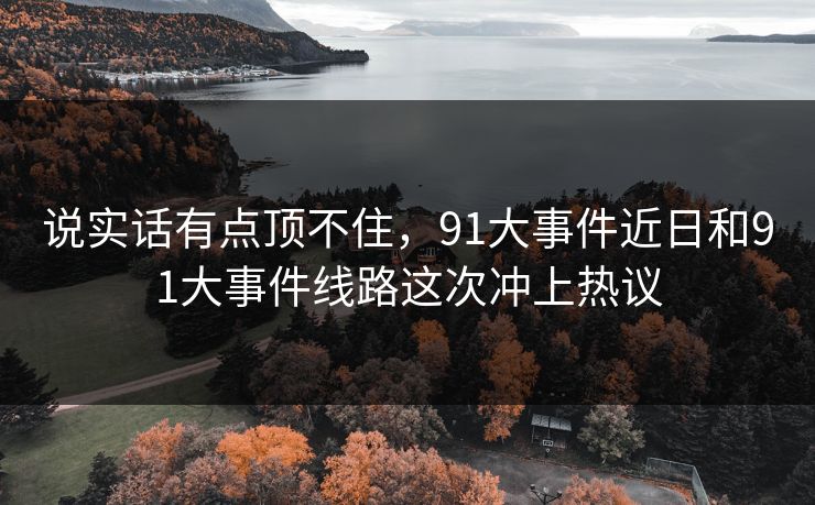 说实话有点顶不住，91大事件近日和91大事件线路这次冲上热议