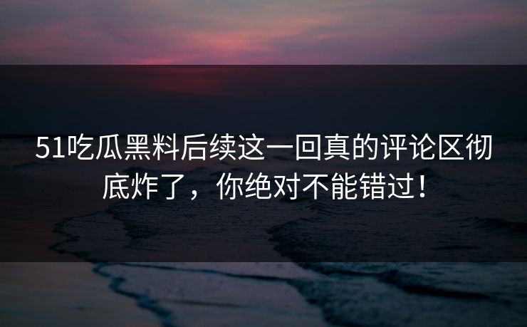 51吃瓜黑料后续这一回真的评论区彻底炸了，你绝对不能错过！