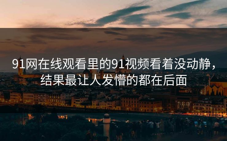 91网在线观看里的91视频看着没动静，结果最让人发懵的都在后面