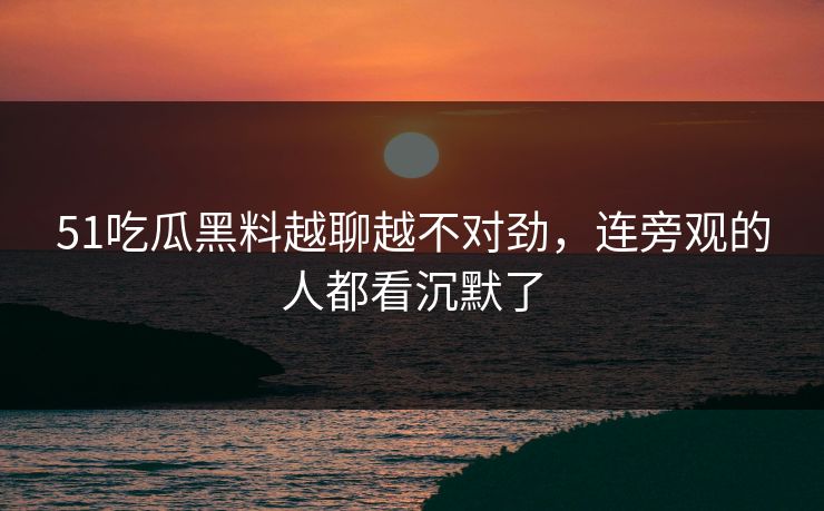 51吃瓜黑料越聊越不对劲,连旁观的人都看沉默了 51吃瓜黑料越聊越不对劲,连旁观的人都看沉默了