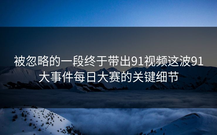 被忽略的一段终于带出91视频这波91大事件每日大赛的关键细节 被忽略的一段终于带出91视频这波91大事件每日大赛的关键细节