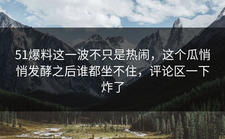 51爆料这一波不只是热闹，这个瓜悄悄发酵之后谁都坐不住，评论区一下炸了