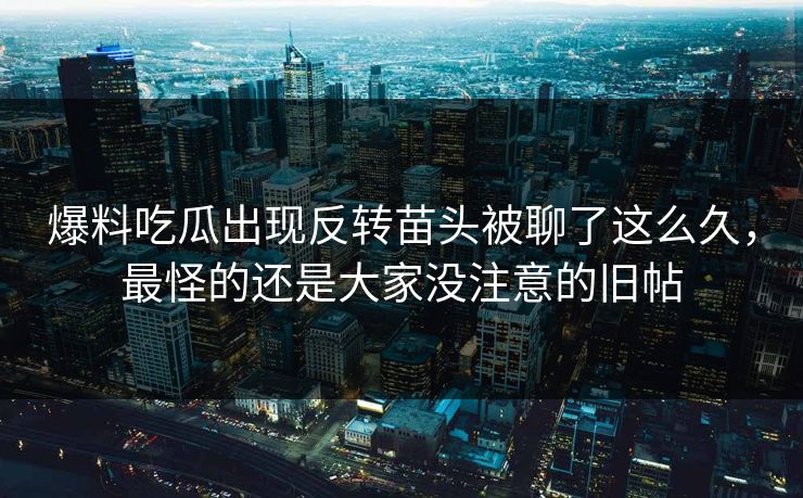 爆料吃瓜出现反转苗头被聊了这么久,最怪的还是大家没注意的旧帖 爆料吃瓜出现反转苗头被聊了这么久,最怪的还是大家没注意的旧帖