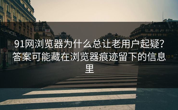 91网浏览器为什么总让老用户起疑？答案可能藏在浏览器痕迹留下的信息里