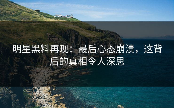明星黑料再现:最后心态崩溃,这背后的真相令人深思 明星黑料再现:最后心态崩溃,这背后的真相令人深思