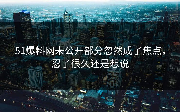 51爆料网未公开部分忽然成了焦点,忍了很久还是想说 51爆料网未公开部分忽然成了焦点,忍了很久还是想说