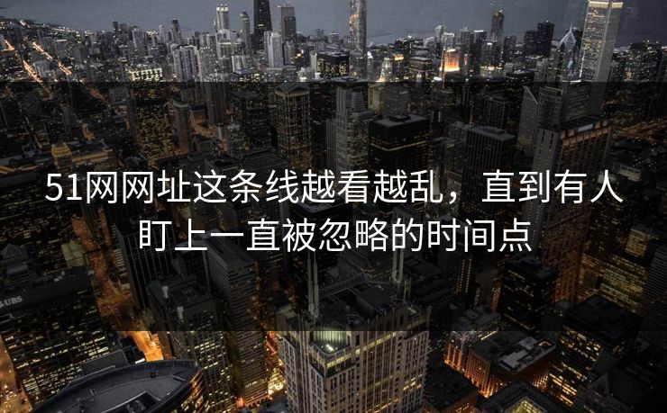 51网网址这条线越看越乱，直到有人盯上一直被忽略的时间点