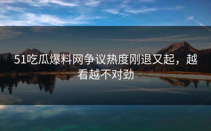 51吃瓜爆料网争议热度刚退又起,越看越不对劲 51吃瓜爆料网争议热度刚退又起,越看越不对劲
