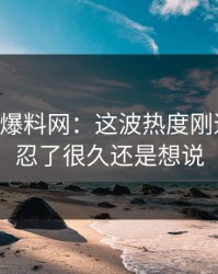 51吃瓜爆料网：这波热度刚退又起，忍了很久还是想说
