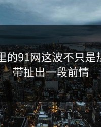 91爆料里的91网这波不只是热度，连带扯出一段前情