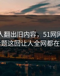 直到有人翻出旧内容，51网网址相关话题这回让人全网都在问